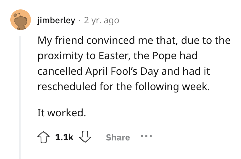 circle - jimberley 2 yr. ago My friend convinced me that, due to the proximity to Easter, the Pope had cancelled April Fool's Day and had it rescheduled for the ing week. It worked.